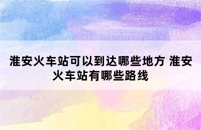 淮安火车站可以到达哪些地方 淮安火车站有哪些路线